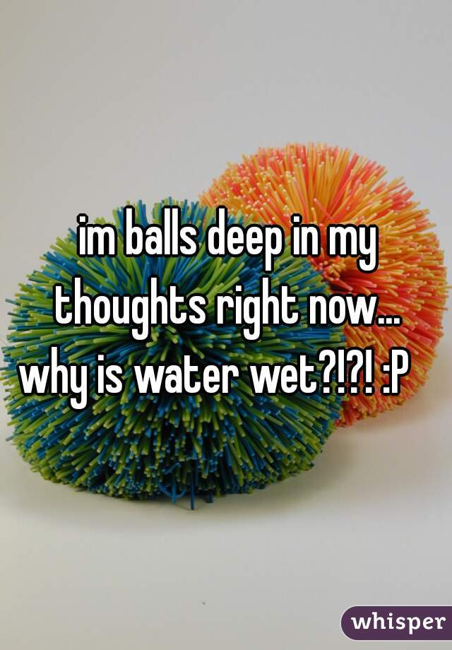 im balls deep in my thoughts right now... 
why is water wet?!?! :P   