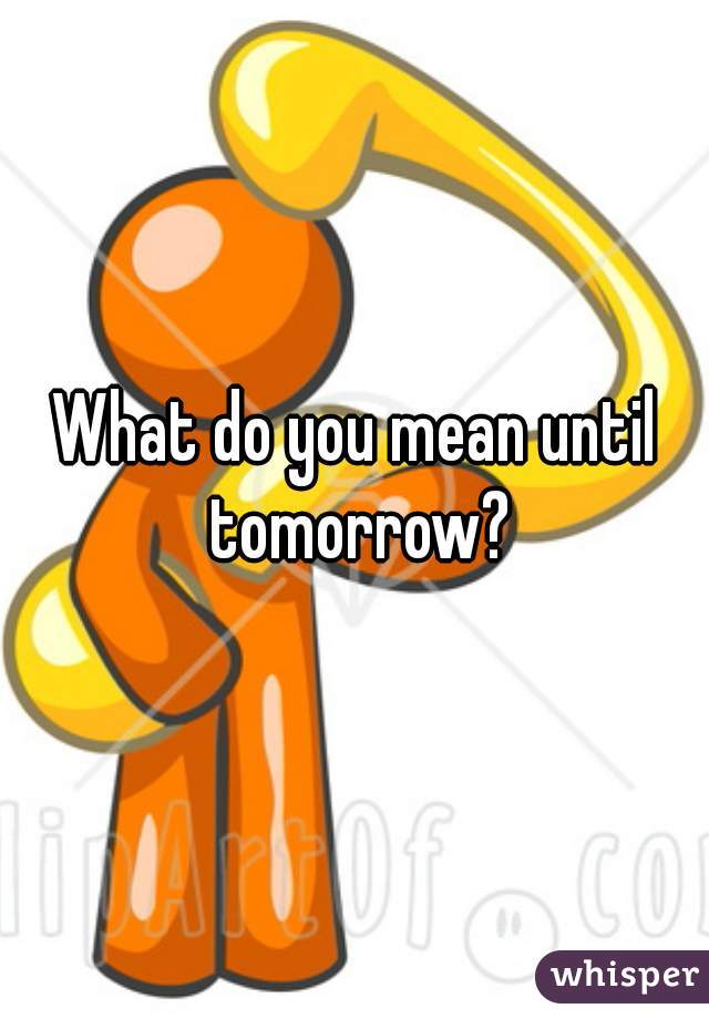 What do you mean until tomorrow?