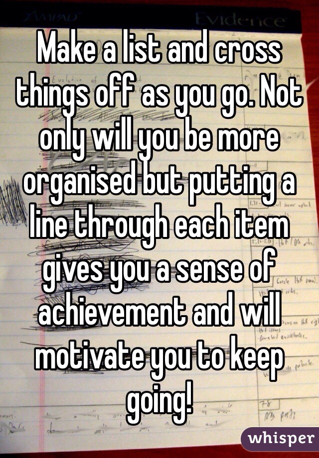 Make a list and cross things off as you go. Not only will you be more organised but putting a line through each item gives you a sense of achievement and will motivate you to keep going!