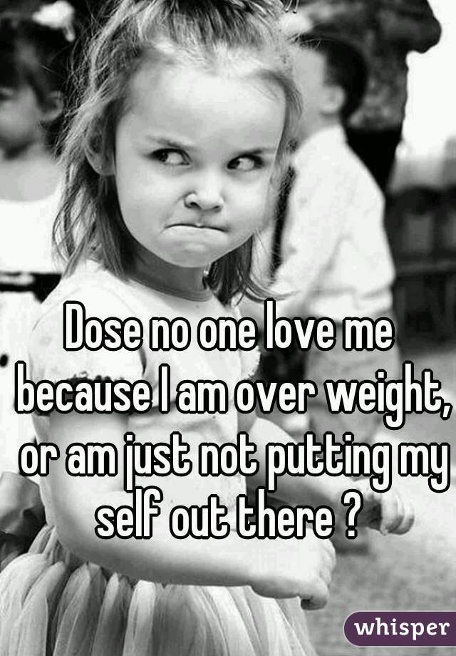 Dose no one love me because I am over weight, or am just not putting my self out there ? 