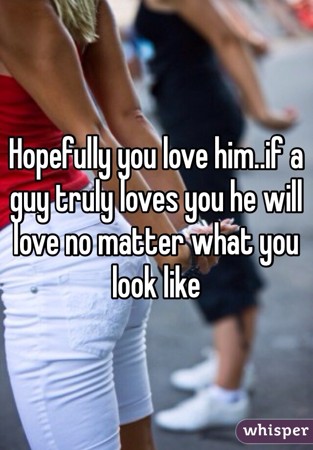 Hopefully you love him..if a guy truly loves you he will love no matter what you look like