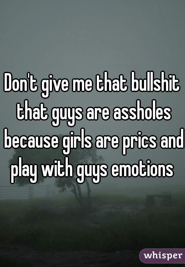 Don't give me that bullshit that guys are assholes because girls are prics and play with guys emotions 