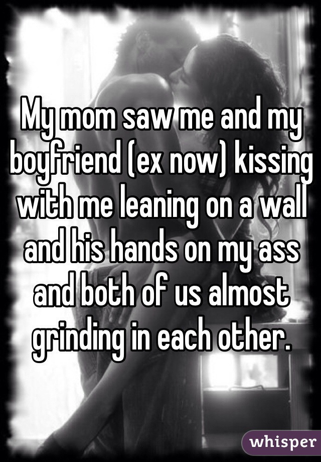 My mom saw me and my boyfriend (ex now) kissing with me leaning on a wall and his hands on my ass and both of us almost grinding in each other. 