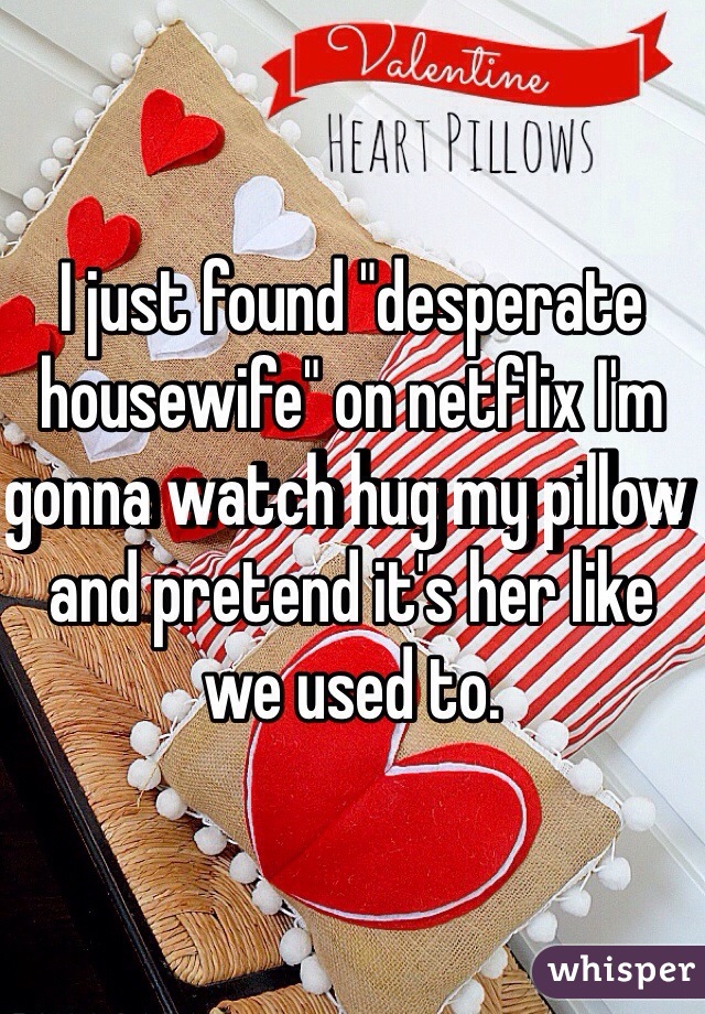 I just found "desperate housewife" on netflix I'm gonna watch hug my pillow and pretend it's her like we used to.