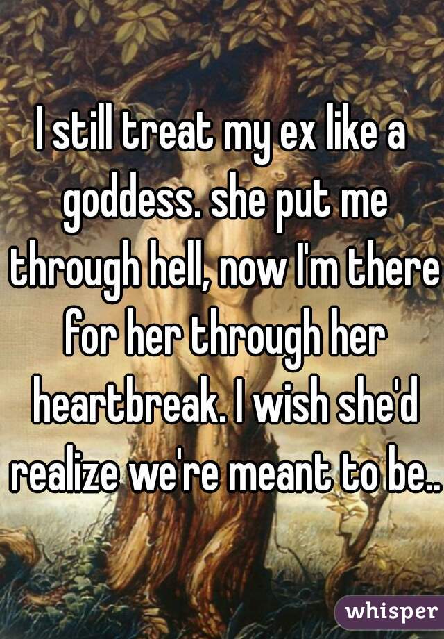 I still treat my ex like a goddess. she put me through hell, now I'm there for her through her heartbreak. I wish she'd realize we're meant to be...