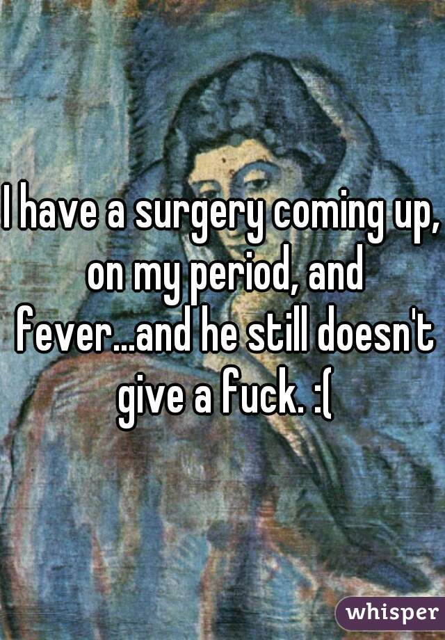 I have a surgery coming up, on my period, and fever...and he still doesn't give a fuck. :(