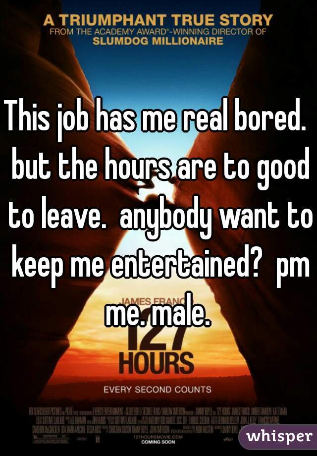 This job has me real bored.  but the hours are to good to leave.  anybody want to keep me entertained?  pm me. male. 