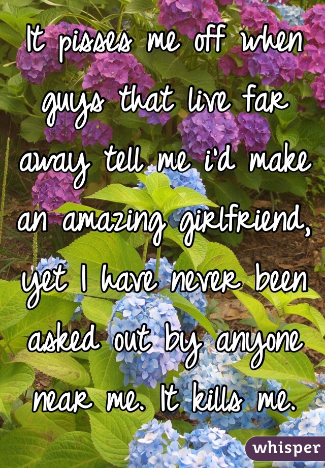 It pisses me off when guys that live far away tell me i'd make an amazing girlfriend, yet I have never been asked out by anyone near me. It kills me.