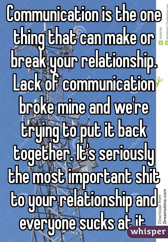 Communication is the one thing that can make or break your relationship. Lack of communication broke mine and we're trying to put it back together. It's seriously the most important shit to your relationship and everyone sucks at it.