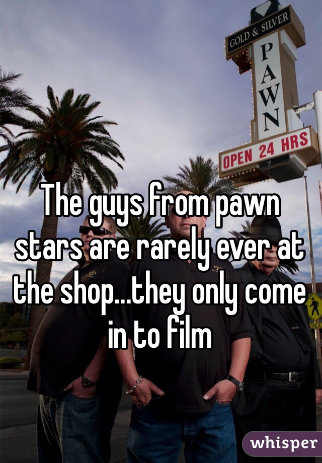 The guys from pawn stars are rarely ever at the shop...they only come in to film