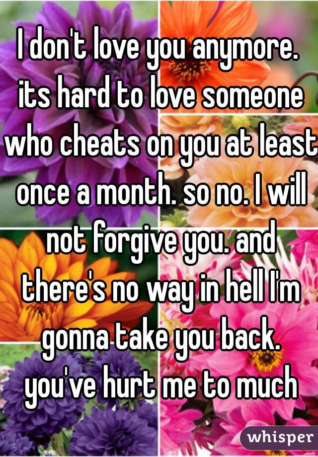 I don't love you anymore. its hard to love someone who cheats on you at least once a month. so no. I will not forgive you. and there's no way in hell I'm gonna take you back. you've hurt me to much