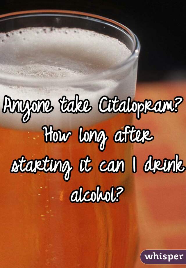 Anyone take Citalopram? How long after starting it can I drink alcohol?