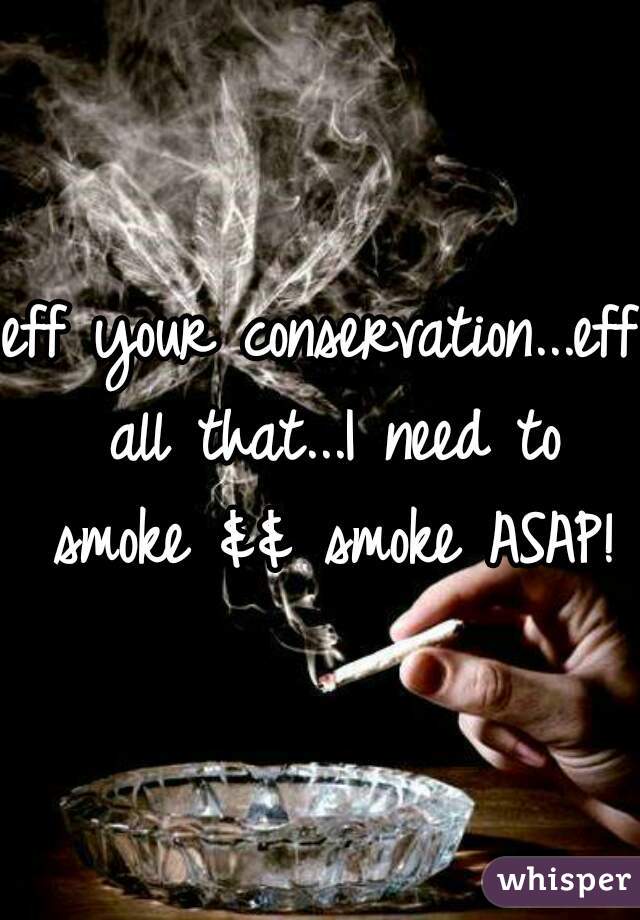 eff your conservation...eff all that...I need to smoke && smoke ASAP!
