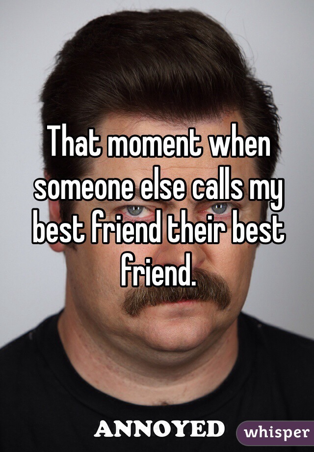That moment when someone else calls my best friend their best friend.