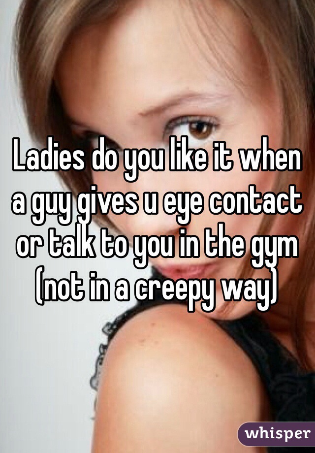 Ladies do you like it when a guy gives u eye contact or talk to you in the gym (not in a creepy way)