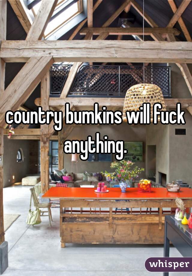 country bumkins will fuck anything. 