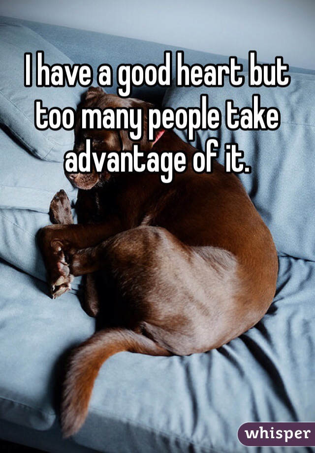 I have a good heart but too many people take advantage of it. 