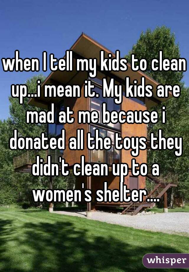when I tell my kids to clean up...i mean it. My kids are mad at me because i donated all the toys they didn't clean up to a women's shelter....