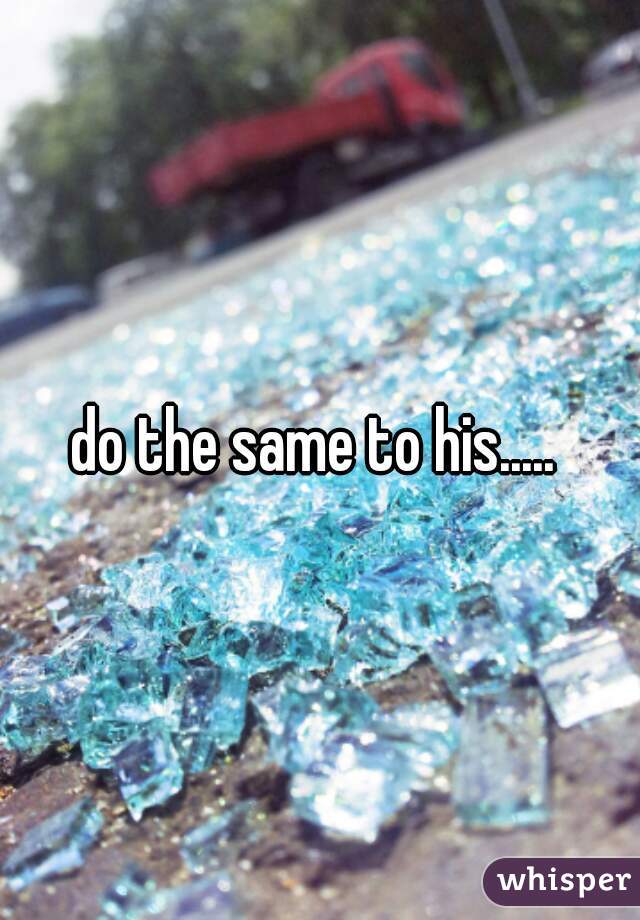 do the same to his..... 