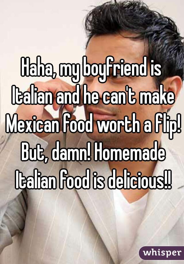 Haha, my boyfriend is Italian and he can't make Mexican food worth a flip! But, damn! Homemade Italian food is delicious!!