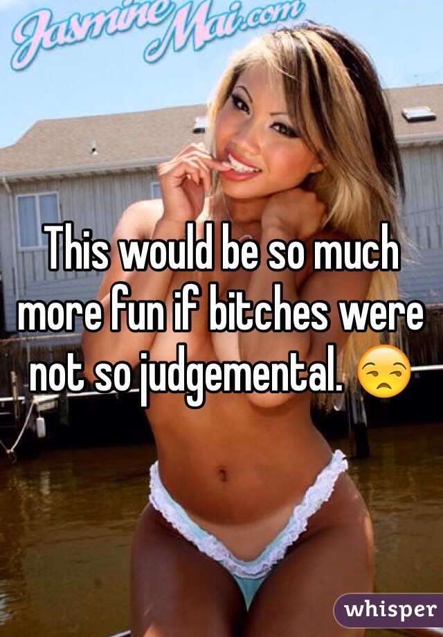 This would be so much more fun if bitches were not so judgemental. 😒