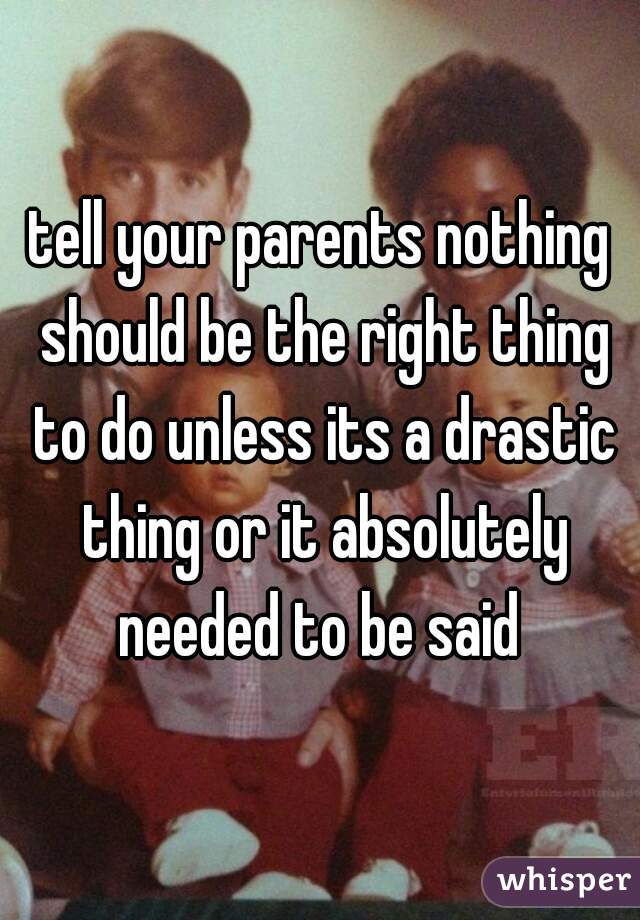 tell your parents nothing should be the right thing to do unless its a drastic thing or it absolutely needed to be said 