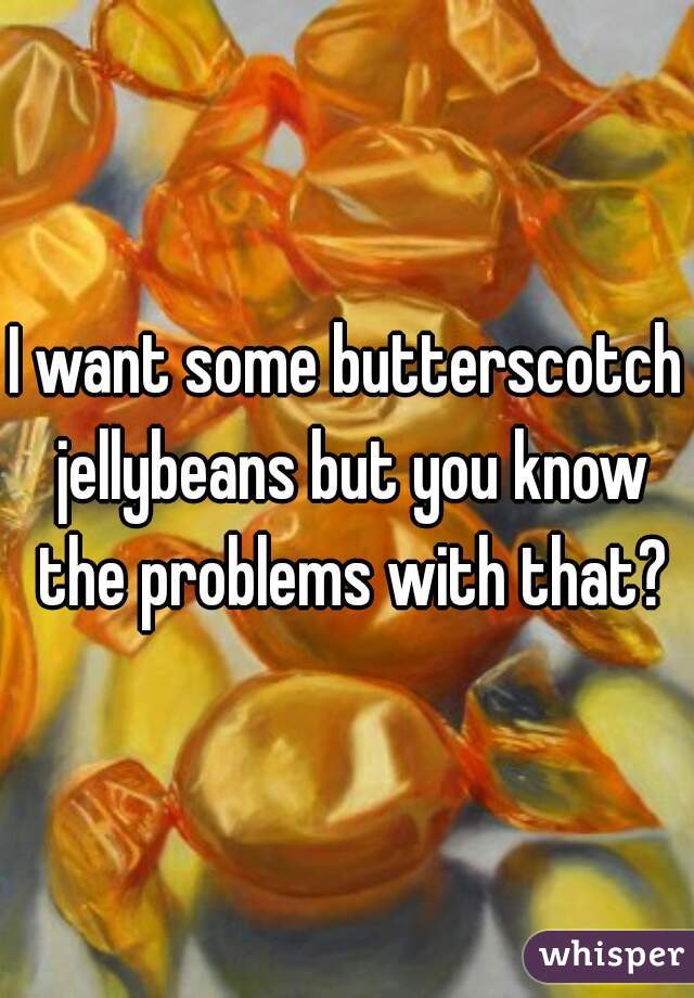 I want some butterscotch jellybeans but you know the problems with that?