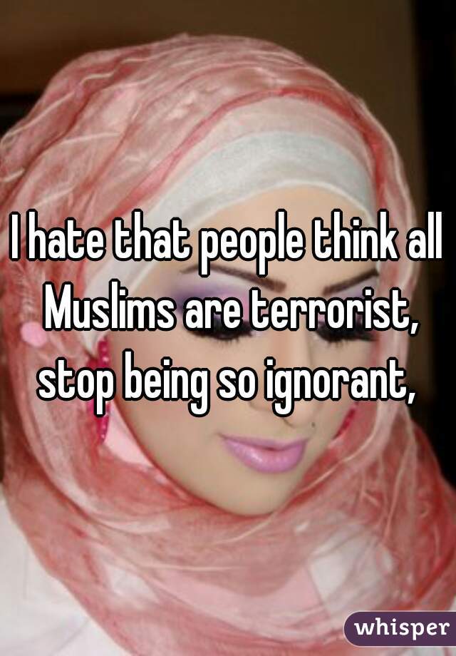 I hate that people think all Muslims are terrorist, stop being so ignorant, 
