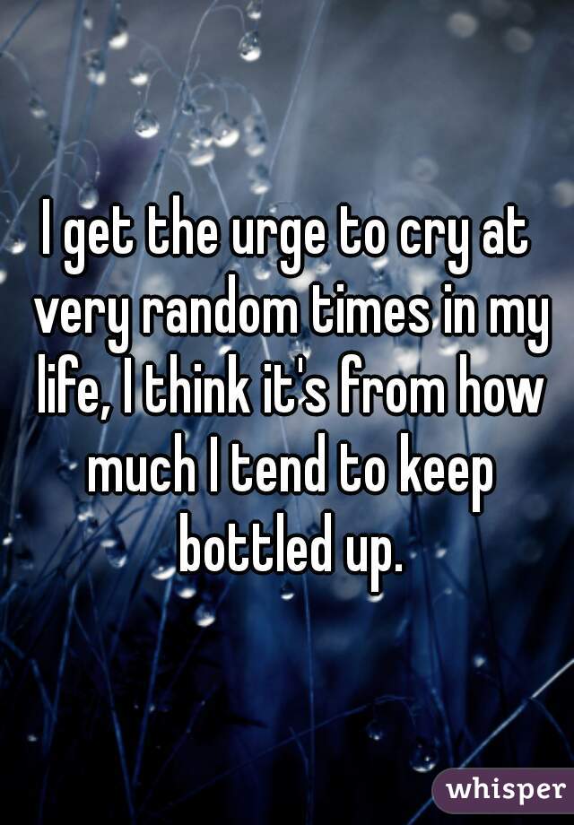 I get the urge to cry at very random times in my life, I think it's from how much I tend to keep bottled up.