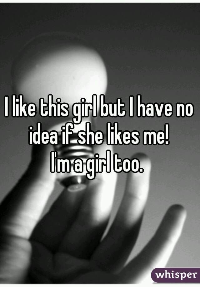 I like this girl but I have no idea if she likes me! 

I'm a girl too. 
