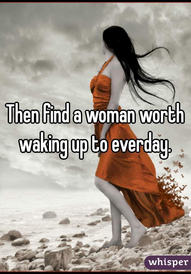 Then find a woman worth waking up to everday. 
