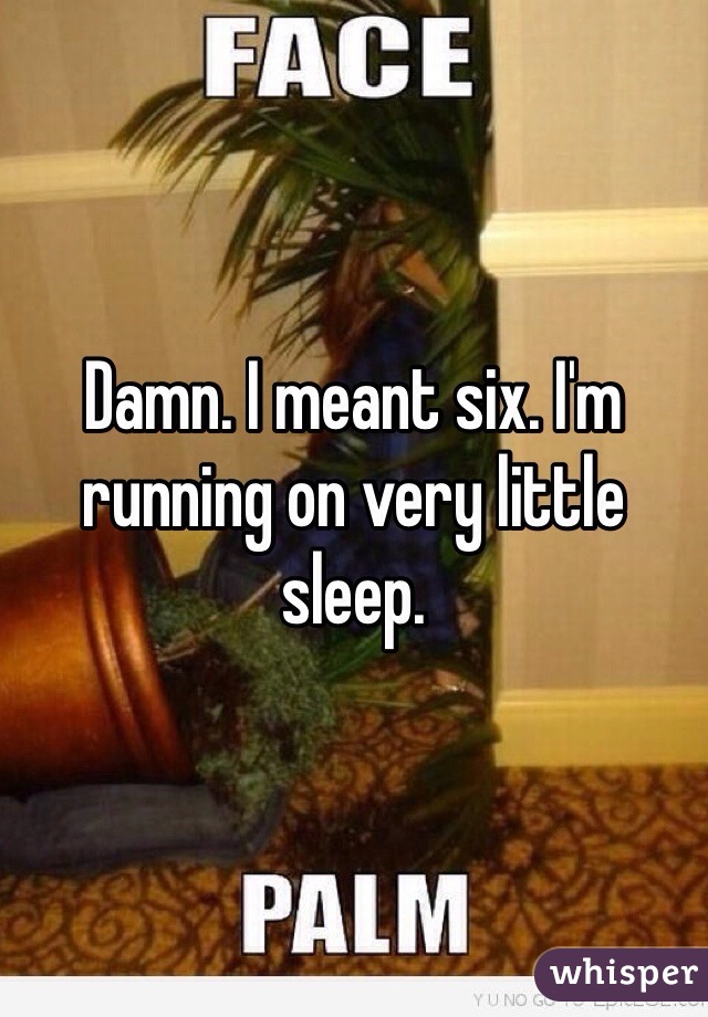 Damn. I meant six. I'm running on very little sleep. 
