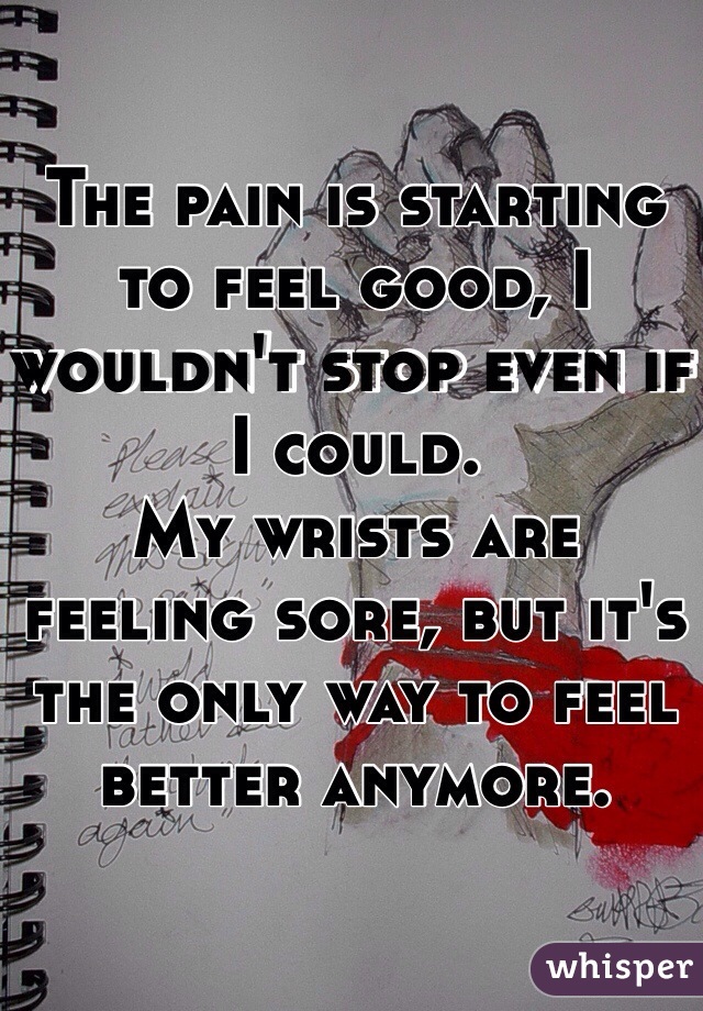 The pain is starting to feel good, I wouldn't stop even if I could. 
My wrists are feeling sore, but it's the only way to feel better anymore.