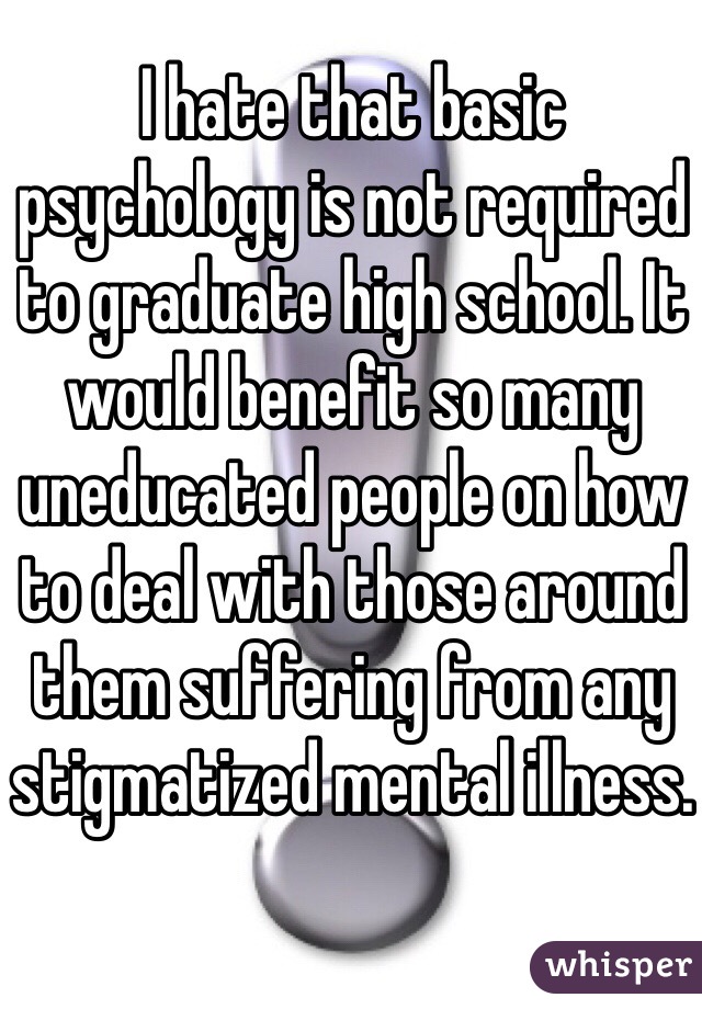 I hate that basic psychology is not required to graduate high school. It would benefit so many uneducated people on how to deal with those around them suffering from any stigmatized mental illness.