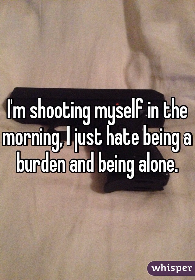 I'm shooting myself in the morning, I just hate being a burden and being alone.