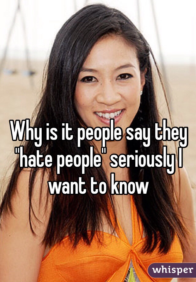 Why is it people say they "hate people" seriously I want to know