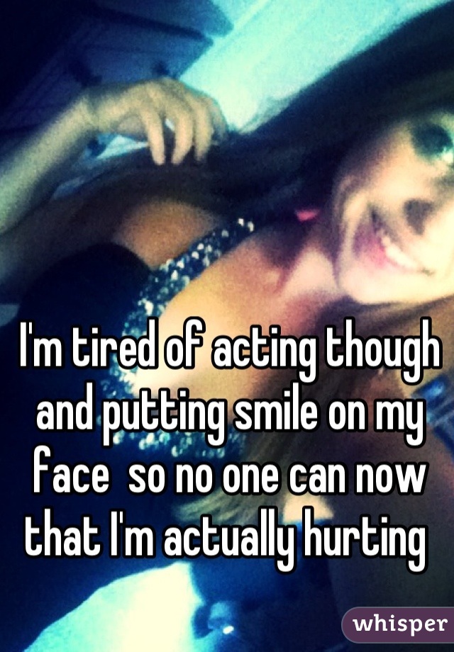 I'm tired of acting though and putting smile on my face  so no one can now that I'm actually hurting 