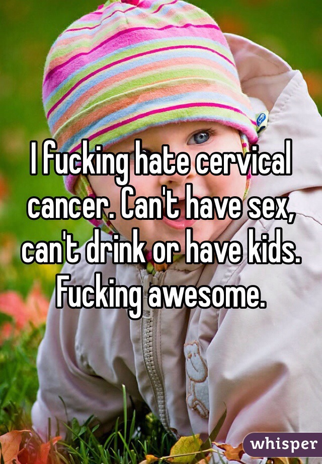 I fucking hate cervical cancer. Can't have sex, can't drink or have kids. Fucking awesome. 