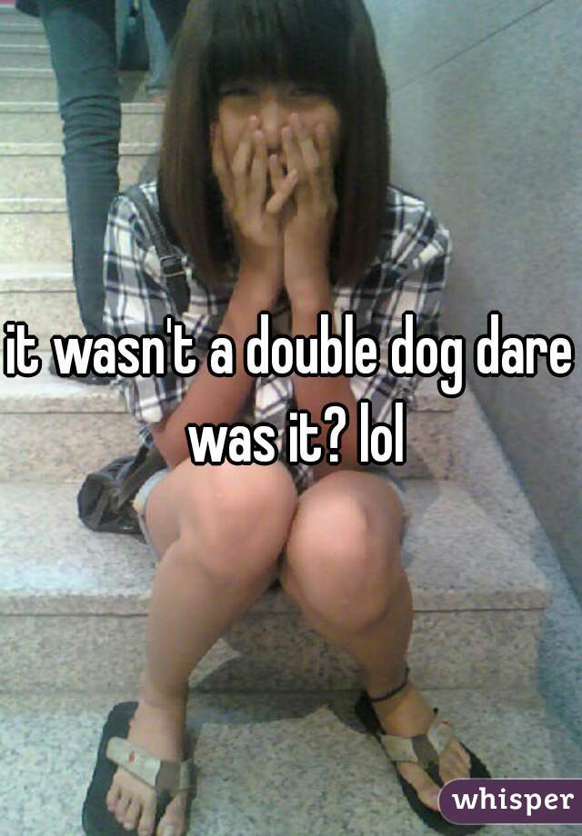 it wasn't a double dog dare was it? lol