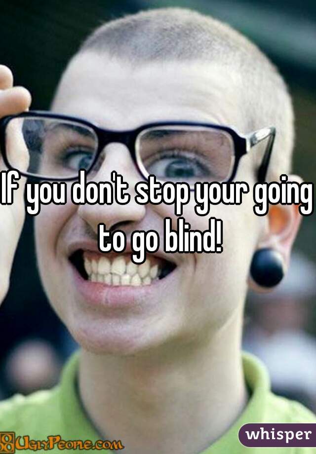 If you don't stop your going to go blind!