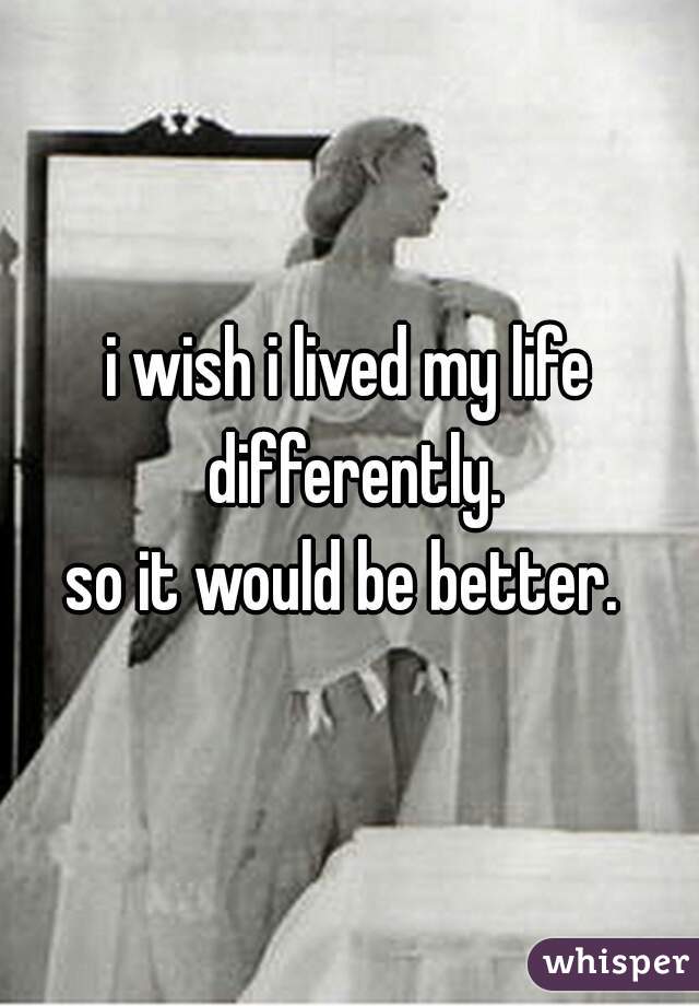 i wish i lived my life differently.
so it would be better. 