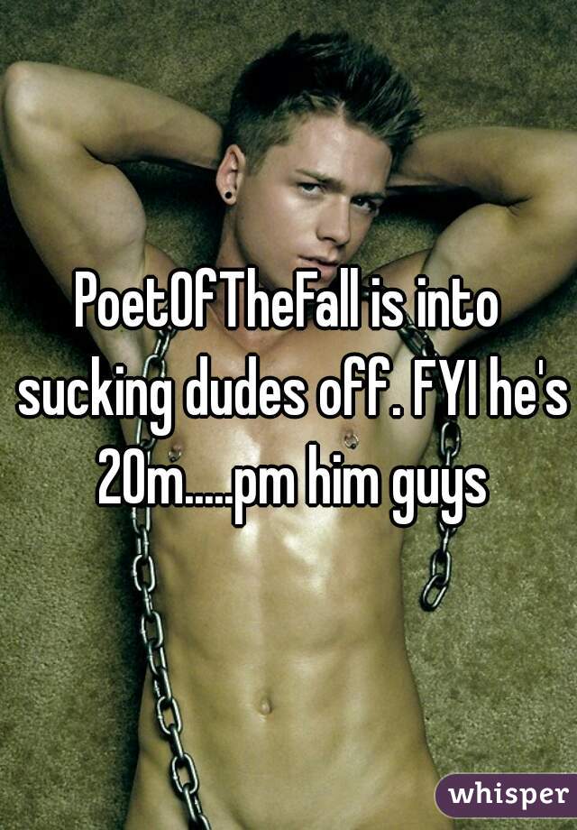 PoetOfTheFall is into sucking dudes off. FYI he's 20m.....pm him guys
