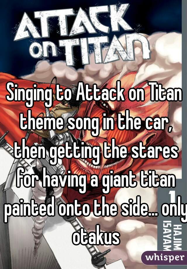 Singing to Attack on Titan theme song in the car, then getting the stares for having a giant titan painted onto the side... only otakus
