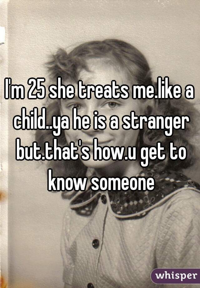I'm 25 she treats me.like a child..ya he is a stranger but.that's how.u get to know someone