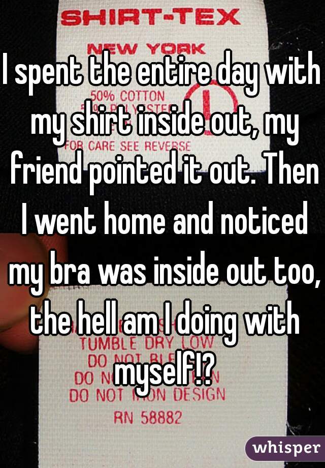I spent the entire day with my shirt inside out, my friend pointed it out. Then I went home and noticed my bra was inside out too, the hell am I doing with myself!?