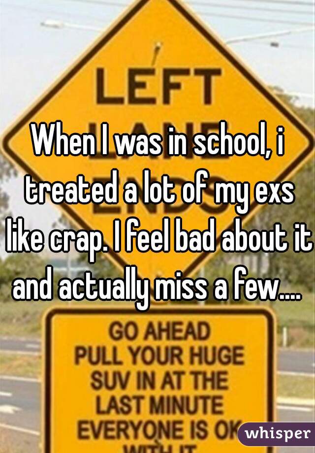 When I was in school, i treated a lot of my exs like crap. I feel bad about it and actually miss a few.... 