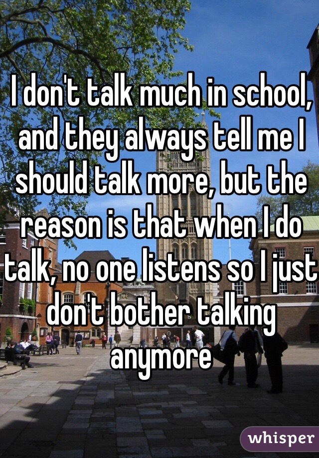 I don't talk much in school, and they always tell me I should talk more, but the reason is that when I do talk, no one listens so I just don't bother talking anymore