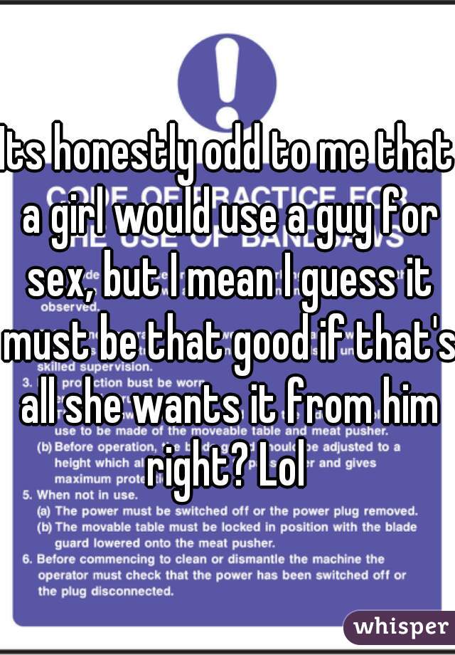Its honestly odd to me that a girl would use a guy for sex, but I mean I guess it must be that good if that's all she wants it from him right? Lol 