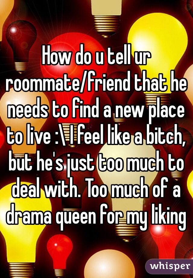 How do u tell ur roommate/friend that he needs to find a new place to live :\ I feel like a bitch, but he's just too much to deal with. Too much of a drama queen for my liking