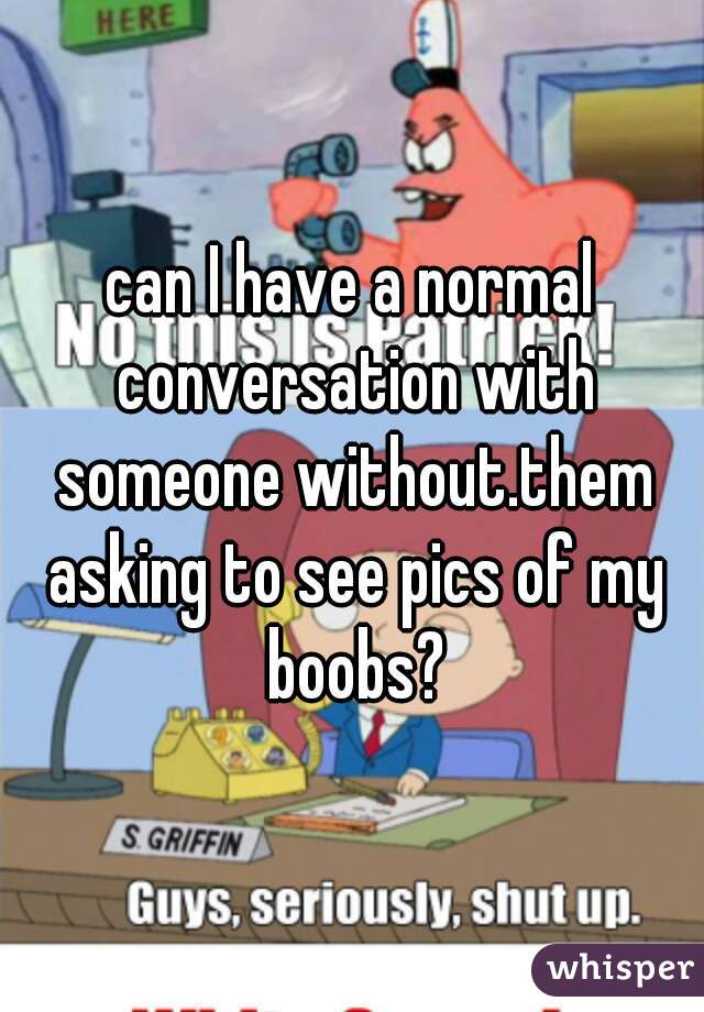 can I have a normal conversation with someone without.them asking to see pics of my boobs?